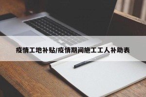 疫情工地补贴/疫情期间施工工人补助表