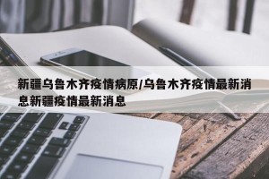 新疆乌鲁木齐疫情病原/乌鲁木齐疫情最新消息新疆疫情最新消息
