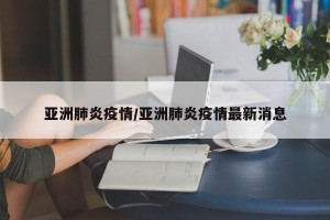 亚洲肺炎疫情/亚洲肺炎疫情最新消息
