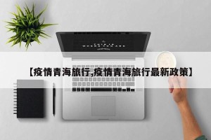 【疫情青海旅行,疫情青海旅行最新政策】