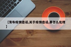 【发布疫情造谣,关于疫情造谣,要怎么处理】
