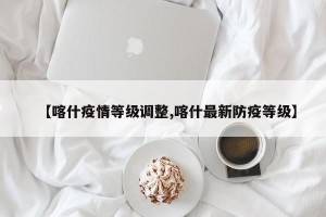 【喀什疫情等级调整,喀什最新防疫等级】