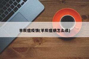 羊炭疽疫情(羊炭疽病怎么读)