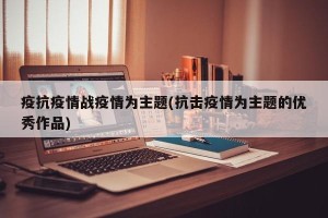 疫抗疫情战疫情为主题(抗击疫情为主题的优秀作品)