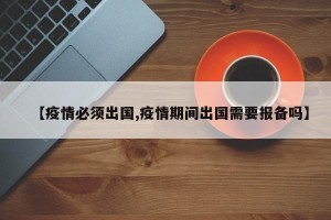 【疫情必须出国,疫情期间出国需要报备吗】