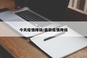 今天疫情降级/最新疫情降级