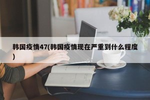 韩国疫情47(韩国疫情现在严重到什么程度)